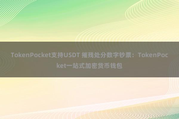 TokenPocket支持USDT 摧残处分数字钞票：TokenPocket一站式加密货币钱包